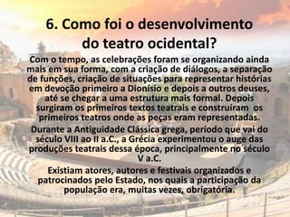 6. Como foi o desenvolvimento
do teatro ocidental?
Com o tempo, as celebrações foram se organizando ainda
mais em sua forma, com a criação de diálogos, a separação
de funções, criação de situações para representar histórias
em devoção primeiro a Dionísio e depois a outros deuses,
até se chegar a uma estrutura mais formal. Depois
surgiram os primeiros textos teatrais e construíram os
primeiros teatros onde as peças eram representadas.
Durante a Antiguidade Clássica grega, período que vai do
século VIII ao II a.C., a Grécia experimentou o auge das
produções teatrais dessa época, principalmente no século
V a.C.
Existiam atores, autores e festivais organizados e
patrocinados pelo Estado, nos quais a participação da
população era, muitas vezes, obrigatória.
 