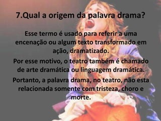 7.Qual a origem da palavra drama?
Esse termo é usado para referir a uma
encenação ou algum texto transformado em
ação, dramatizado.
Por esse motivo, o teatro também é chamado
de arte dramática ou linguagem dramática.
Portanto, a palavra drama, no teatro, não esta
relacionada somente com tristeza, choro e
morte.
 
