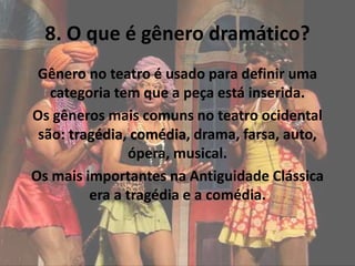 8. O que é gênero dramático?
Gênero no teatro é usado para definir uma
categoria tem que a peça está inserida.
Os gêneros mais comuns no teatro ocidental
são: tragédia, comédia, drama, farsa, auto,
ópera, musical.
Os mais importantes na Antiguidade Clássica
era a tragédia e a comédia.
 
