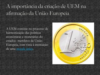 A UEM consiste no processo de
harmonização das politicas
económicas e monetárias do
estados- membros da União
Europeia, com vista á instituição
de uma moeda única.
 