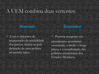 Monetária
 Com o objectivo da
manutenção da estabilidade
dos preços, traduz-se pela
definição de uma política
monetária única.
Económica
 Procura assegurar um
crescimento económico
sustentado, a médio e longo
prazo, e a coordenação das
políticas económicas dos
Estados-Membros.
 