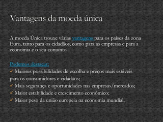 A moeda Única trouxe várias vantagens para os países da zona
Euro, tanto para os cidadãos, como para as empresas e para a
economia e o seu conjunto.
Podemos destacar:
 Maiores possibilidades de escolha e preços mais estáveis
para os consumidores e cidadãos;
 Mais segurança e oportunidades nas empresas/mercados;
 Maior estabilidade e crescimento económico;
 Maior peso da união europeia na economia mundial.
 