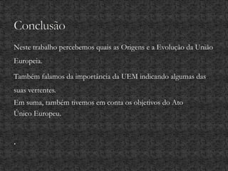 Neste trabalho percebemos quais as Origens e a Evolução da União
Europeia.
Também falamos da importância da UEM indicando algumas das
suas vertentes.
Em suma, também tivemos em conta os objetivos do Ato
Único Europeu.
.
 