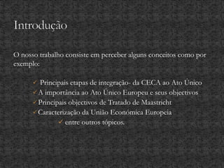 O nosso trabalho consiste em perceber alguns conceitos como por
exemplo:
 Principais etapas de integração- da CECA ao Ato Único
A importância ao Ato Único Europeu e seus objectivos
Principais objectivos de Tratado de Maastricht
Caracterização da União Económica Europeia
 entre outros tópicos.
 