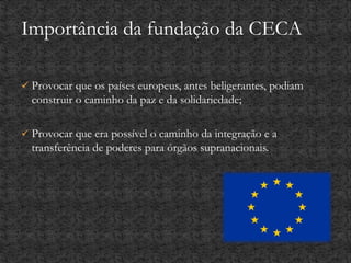  Provocar que os países europeus, antes beligerantes, podiam
construir o caminho da paz e da solidariedade;
 Provocar que era possível o caminho da integração e a
transferência de poderes para órgãos supranacionais.
Importância da fundação da CECA
 