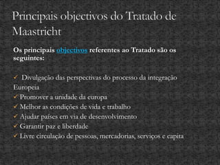 Os principais objectivos referentes ao Tratado são os
seguintes:
 Divulgação das perspectivas do processo da integração
Europeia
 Promover a unidade da europa
 Melhor as condições de vida e trabalho
 Ajudar países em via de desenvolvimento
 Garantir paz e liberdade
 Livre circulação de pessoas, mercadorias, serviços e capita
 