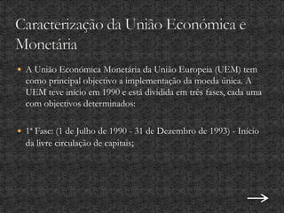  A União Económica Monetária da União Europeia (UEM) tem
como principal objectivo a implementação da moeda única. A
UEM teve início em 1990 e está dividida em três fases, cada uma
com objectivos determinados:
 1ª Fase: (1 de Julho de 1990 - 31 de Dezembro de 1993) - Início
da livre circulação de capitais;
 