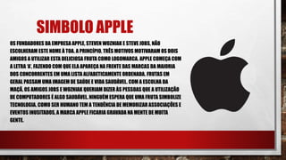 SIMBOLO APPLE
OS FUNDADORES DA EMPRESA APPLE, STEVEN WOZNIAK E STEVE JOBS, NÃO
ESCOLHERAM ESTE NOME À TOA. A PRINCÍPIO, TRÊS MOTIVOS MOTIVARAM OS DOIS
AMIGOS A UTILIZAR ESTA DELICIOSA FRUTA COMO LOGOMARCA. APPLE COMEÇA COM
A LETRA ‘A’, FAZENDO COM QUE ELA APAREÇA NA FRENTE DAS MARCAS DA MAIORIA
DOS CONCORRENTES EM UMA LISTA ALFABETICAMENTE ORDENADA. FRUTAS EM
GERAL PASSAM UMA IMAGEM DE SAÚDE E VIDA SAUDÁVEL. COM A ESCOLHA DA
MAÇÃ, OS AMIGOS JOBS E WOZNIAK QUERIAM DIZER ÀS PESSOAS QUE A UTILIZAÇÃO
DE COMPUTADORES É ALGO SAUDÁVEL. NINGUÉM ESPERA QUE UMA FRUTA SIMBOLIZE
TECNOLOGIA. COMO SER HUMANO TEM A TENDÊNCIA DE MEMORIZAR ASSOCIAÇÕES E
EVENTOS INUSITADOS, A MARCA APPLE FICARIA GRAVADA NA MENTE DE MUITA
GENTE.
 