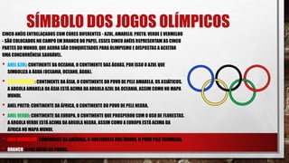 SÍMBOLO DOS JOGOS OLÍMPICOS
CINCO ANÉIS ENTRELAÇADOS COM CORES DIFERENTES - AZUL, AMARELO, PRETO, VERDE E VERMELHO
- SÃO COLOCADOS NO CAMPO EM BRANCO DO PAPEL. ESSES CINCO ANÉIS REPRESENTAM AS CINCO
PARTES DO MUNDO, QUE AGORA SÃO CONQUISTADOS PARA OLIMPISMO E DISPOSTAS A ACEITAR
UMA CONCORRÊNCIA SAUDÁVEL.
• ANEL AZUL: CONTINENTE DA OCEANIA, O CONTINENTE DAS ÁGUAS, POR ISSO O AZUL QUE
SIMBOLIZA A ÁGUA (OCEANIA, OCEANO, ÁGUA).
• ANEL AMARELO: CONTINENTE DA ÁSIA, O CONTINENTE DO POVO DE PELE AMARELA, OS ASIÁTICOS.
A ARGOLA AMARELA DA ÁSIA ESTÁ ACIMA DA ARGOLA AZUL DA OCEANIA, ASSIM COMO NO MAPA
MUNDI.
• ANEL PRETO: CONTINENTE DA ÁFRICA, O CONTINENTE DO POVO DE PELE NEGRA.
• ANEL VERDE: CONTINENTE DA EUROPA, O CONTINENTE QUE PROSPEROU COM O USO DE FLORESTAS.
A ARGOLA VERDE ESTÁ ACIMA DA ARGOLA NEGRA, ASSIM COMO A EUROPA ESTÁ ACIMA DA
ÁFRICA NO MAPA MUNDI.
• ANEL VERMELHO: CONTINENTE DA AMÉRICA, O CONTINENTE DOS ÍNDIOS, O POVO PELE VERMELHA.
• BRANCO: A PAZ ENTRE OS POVOS.
 