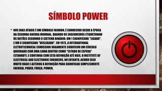 SÍMBOLO POWER
• NOS DIAS ATUAIS É UM SÍMBOLO FASHION, É CONHECIDO DESDE A ÉPOCA
DA SEGUNDA GUERRA MUNDIAL, QUANDO OS ENGENHEIROS ETIQUETAVAM
OS BOTÕES SEGUINDO O SISTEMA BINÁRIO: UM 1 SIGNIFICAVA "LIGADO",
E UM 0 SIGNIFICAVA "DESLIGADO". EM 1973, A INTERNATIONAL
ELETROTECHNICAL COMISSION VAGAMENTE CODIFICOU UM CÍRCULO
QUEBRADO COM UMA LINHA DENTRO COMO "ESTADO DE ESPERA"
(STANDBY), E CONTINUA COM ESTA DEFINIÇÃO ATÉ HOJE. OINSTITUTE OF
ELECTRICAL AND ELECTRONIC ENGINEERS, NO ENTANTO, ACHOU ISSO
MUITO VAGO E ALTEROU A DEFINIÇÃO PARA SIGNIFICAR SIMPLESMENTE
ENERGIA, PODER, FORÇA. POWER.
 