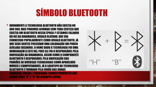 SÍMBOLO BLUETOOTH
• OBVIAMENTE A TECNOLOGIA BLUETOOTH NÃO EXISTIA NO
ANO 900, MAS PODEMOS AFIRMAR COM TODA CERTEZA QUE
EXISTIA UM BLUETOOTH NESSA ÉPOCA ? ESTAMOS FALANDO
DO REI DA DINAMARCA, HERALD BLATAND, QUE ERA
CONHECIDO POPULARMENTE COMO HERALD BLUETOOTH, JÁ
QUE SEUS DENTES POSSUÍAM UMA COLORAÇÃO UM POUCO
AZULADA (BIZARRO). O NOME DADO À TECNOLOGIA FOI UMA
HOMENAGEM À ESTE REI, POIS ELE FOI O RESPONSÁVEL PELA
UNIFICAÇÃO DA DINAMARCA, ASSIM COMO O COMPONENTE
BLUETOOTH É RESPONSÁVEL PELA UNIFICAÇÃO DOS
PADRÕES DE DIVERSAS TECNOLOGIAS COMO APARELHOS
MÓVEIS E COMPUTADORES. JÁ O LOGOTIPO DA TECNOLOGIA
BLUETOOTH É FORMADO PELA UNIÃO DAS RUNAS
NÓRDICAS: HAGALL E BERKANAN, CORRESPONDENTES AOS
CARACTERES "H" E "B" DO ALFABETO LATINO.
 