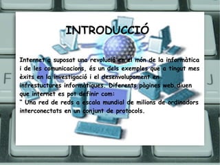INTRODUCCIÓ   Internet a suposat una revolució en el món de la informàtica i de les comunicacions, és un dels exemples que a tingut mes èxits en la investigació i el desenvolupament en infrestuctures informàtiques. Diferents pàgines web diuen que internet es pot definir com: “  Una red de reds a escala mundial de milions de ordinadors interconectats en un conjunt de protocols. 