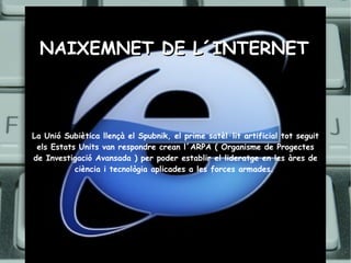 NAIXEMNET DE L´INTERNET La Unió Subiètica llençà el Spubnik, el prime satèl·lit artificial tot seguit els Estats Units van respondre crean l´ARPA ( Organisme de Progectes de Investigació Avansada ) per poder establir el lideratge en les àres de ciència i tecnològia aplicades a les forces armades.   