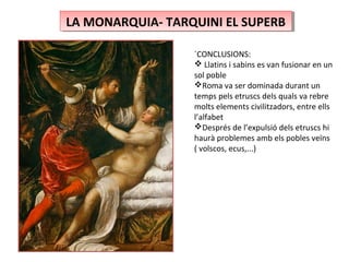 LA MONARQUIA- TARQUINI EL SUPERBLA MONARQUIA- TARQUINI EL SUPERB
´CONCLUSIONS:
 Llatins i sabins es van fusionar en un
sol poble
Roma va ser dominada durant un
temps pels etruscs dels quals va rebre
molts elements civilitzadors, entre ells
l’alfabet
Després de l’expulsió dels etruscs hi
haurà problemes amb els pobles veïns
( volscos, ecus,...)
 