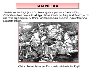 LA REPÚBLICALA REPÚBLICA
Batalla del llac Regil (s.V a.C): Roma, ajudada pels déus Càstor i Pòl·lux,
s’enfronta amb els pobles de la Lliga Llatina liderats per Tarquini el Superb, el rei
que havia sigut expulsat de Roma. Victòria de Roma, que crea una confederació
de ciutats llatines.
Càstor i Pòl·lux lluitant per Roma en la batalla del llac Regil
 