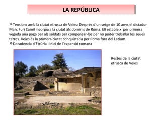 LA REPÚBLICALA REPÚBLICA
Tensions amb la ciutat etrusca de Veies: Després d’un setge de 10 anys el dictador
Marc Furi Camil incorpora la ciutat als dominis de Roma. Ell estableix per primera
vegada una paga per als soldats per compensar-los per no poder treballar les seues
terres. Veies és la primera ciutat conquistada per Roma fora del Latium.
Decadència d’Etrúria i inici de l’expansió romana
Restes de la ciutat
etrusca de Veies
 