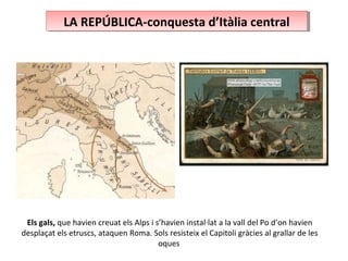 LA REPÚBLICA-conquesta d’Itàlia centralLA REPÚBLICA-conquesta d’Itàlia central
Els gals, que havien creuat els Alps i s’havien instal·lat a la vall del Po d’on havien
desplaçat els etruscs, ataquen Roma. Sols resisteix el Capitoli gràcies al grallar de les
oques
 