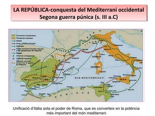LA REPÚBLICA-conquesta del Mediterrani occidental
Segona guerra púnica (s. III a.C)
LA REPÚBLICA-conquesta del Mediterrani occidental
Segona guerra púnica (s. III a.C)
Unificació d’Itàlia sota el poder de Roma, que es converteix en la potència
més important del món mediterrani
 