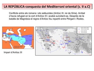 LA REPÚBLICA-conquesta del Mediterrani oriental (s. II a.C)LA REPÚBLICA-conquesta del Mediterrani oriental (s. II a.C)
Conflicte entre els romans i els selèucides (Antíoc III, rei de Síria). Aníbal
s’havia refugiat en la cort d’Antíoc III i acabà suïcidant-se. Després de la
batalla de Magnèsia el regne d’Antíoc fou repartit entre Pèrgam i Rodes.
IImperi d’Antíoc III
 