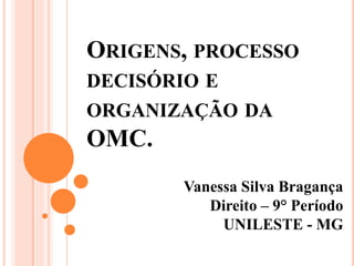 ORIGENS, PROCESSO
DECISÓRIO E
ORGANIZAÇÃO DA
OMC.
Vanessa Silva Bragança
Direito – 9° Período
UNILESTE - MG
 