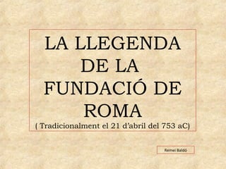LA LLEGENDA 
DE LA 
FUNDACIÓ DE 
ROMA 
( Tradicionalment el 21 d’abril del 753 aC) 
Remei Baldó 
 
