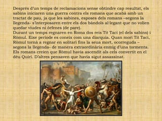Després d’un temps de reclamacions sense obtindre cap resultat, els
sabins iniciaren una guerra contra els romans que acabà amb un
tractat de pau, ja que les sabines, esposes dels romans –segons la
llegenda- s’interposaren entre els dos bàndols al·legant que no volien
quedar viudes ni òrfenes (de pare).
Durant un temps regnaren en Roma dos reis Tit Taci (el dels sabins) i
Ròmul. Eixe període es coneix com una diarquia. Quan morí Tit Taci,
Ròmul tornà a regnar en solitari fins la seua mort, ocorreguda –
segons la llegenda- de manera extraordinària enmig d’una tormenta.
Els romans creien que Ròmul havia ascendit als cels convertit en el
déu Quirí. D’altres pensaven que havia sigut assassinat.
 