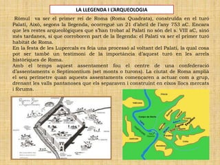 Ròmul va ser el primer rei de Roma (Roma Quadrata), construïda en el turó
Palatí, Això, segons la llegenda, ocorregué un 21 d’abril de l’any 753 aC. Encara
que les restes arqueològiques que s’han trobat al Palatí no són del s. VIII aC, sinó
més tardanes, si que corroboren part de la llegenda: el Palatí va ser el primer turó
habitat de Roma.
En la festa de les Lupercals es feia una processó al voltant del Palatí, la qual cosa
pot ser també un testimoni de la importància d’aquest turó en les arrels
històriques de Roma.
Amb el temps aquest assentament fou el centre de una confederació
d’assentaments o Septimontium (set monts o turons). La ciutat de Roma amplíà
el seu perímetre quan aquests assentaments començaren a actuar com a grup,
drenant les valls pantanoses que els separaven i construint en eixos llocs mercats
i fòrums.
LA LLEGENDA I L’ARQUEOLOGIA
 