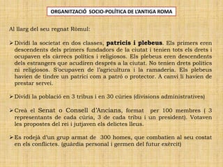 Al llarg del seu regnat Ròmul:
Dividí la societat en dos classes, patricis i plebeus. Els primers eren
descendents dels primers fundadors de la ciutat i tenien tots els drets i
ocupaven els càrrecs polítics i religiosos. Els plebeus eren descendents
dels estrangers que acudiren després a la ciutat. No tenien drets polítics
ni religiosos. S’ocupaven de l’agricultura i la ramaderia. Els plebeus
havien de tindre un patrici com a patró o protector. A canvi li havien de
prestar servei.
Dividí la població en 3 tribus i en 30 cúries (divisions administratives)
Creà el Senat o Consell d’Ancians, format per 100 membres ( 3
representants de cada cúria, 3 de cada tribu i un president). Votaven
les propostes del rei i jutjaven els delictes lleus.
Es rodejà d’un grup armat de 300 homes, que combatien al seu costat
en els conflictes. (guàrdia personal i germen del futur exèrcit)
ORGANITZACIÓ SOCIO-POLÍTICA DE L’ANTIGA ROMA
 