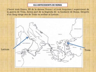 L’heroi troià Enees, fill de la deessa Venus i el troià Anquises i supervivent de
la guerra de Troia, forma part de la llegenda de la fundació de Roma. Després
d’un llarg viatge des de Troia va arribar al Latium.
TroiaLatium
ELS ANTECEDENTS DE ROMA
 