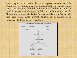 Eneas, que havia perdut la seua esposa troiana, després
d'una guerra i d'una posterior aliança amb els llatins, es va
casar amb Lavínia, filla del rei Llatí , i va fundar la ciutat de
Lavinium, anomenada a partir del nom de la seua esposa. El
fill que portava des de Troia, Ascani o Iulus, en fundà més
tard una altra, Alba Longa, també en el Latium i va
inaugurar la dinastia de reis albans.
 