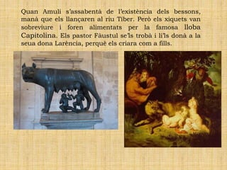 Quan Amuli s’assabentà de l’existència dels bessons,
manà que els llançaren al riu Tíber. Però els xiquets van
sobreviure i foren alimentats per la famosa lloba
Capitolina. Els pastor Fàustul se’ls trobà i li’ls donà a la
seua dona Larència, perquè els criara com a fills.
 