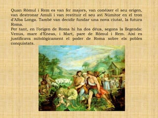 Quan Ròmul i Rem es van fer majors, van conéixer el seu origen,
van destronar Amuli i van restituir el seu avi Númitor en el tron
d’Alba Longa. També van decidir fundar una nova ciutat, la futura
Roma.
Per tant, en l’origen de Roma hi ha dos déus, segons la llegenda:
Venus, mare d’Eneas, i Mart, pare de Ròmul i Rem. Així es
justificava mitològicament el poder de Roma sobre els pobles
conquistats.
 