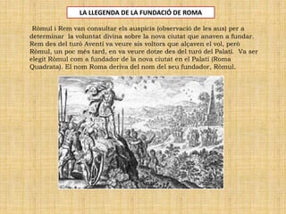Ròmul i Rem van consultar els auspicis (observació de les aus) per a
determinar la voluntat divina sobre la nova ciutat que anaven a fundar.
Rem des del turó Aventí va veure sis voltors que alçaven el vol, però
Ròmul, un poc més tard, en va veure dotze des del turó del Palatí. Va ser
elegit Ròmul com a fundador de la nova ciutat en el Palatí (Roma
Quadrata). El nom Roma deriva del nom del seu fundador, Ròmul.
LA LLEGENDA DE LA FUNDACIÓ DE ROMA
 
