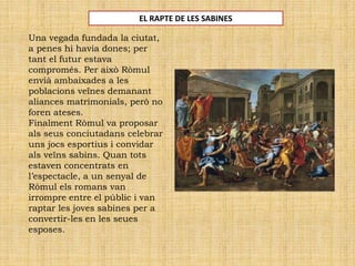 EL RAPTE DE LES SABINES
Una vegada fundada la ciutat,
a penes hi havia dones; per
tant el futur estava
compromés. Per això Ròmul
envià ambaixades a les
poblacions veïnes demanant
aliances matrimonials, però no
foren ateses.
Finalment Ròmul va proposar
als seus conciutadans celebrar
uns jocs esportius i convidar
als veïns sabins. Quan tots
estaven concentrats en
l’espectacle, a un senyal de
Ròmul els romans van
irrompre entre el públic i van
raptar les joves sabines per a
convertir-les en les seues
esposes.
 