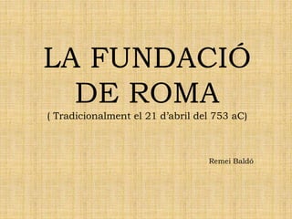 LA FUNDACIÓ
DE ROMA
( Tradicionalment el 21 d’abril del 753 aC)
Remei Baldó
 