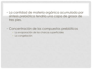 • La cantidad de materia orgánica acumulada por
síntesis prebiótica tendría una capa de grosor de
tres pies.
• Concentración de los compuestos prebióticos
• La evaporación de las charcas superficiales
• La congelación
 