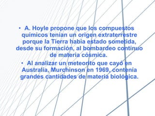 A. Hoyle propone que los compuestos qu í micos ten í an un origen extraterrestre porque la Tierra hab í a estado sometida, desde su formación, al bombardeo contínuo de materia cósmica.  Al analizar un meteorito que cay ó  en Australia, Murchinson en 1969, contenía grandes cantidades de materia biológica. 