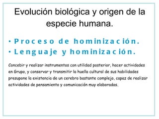 Evolución biológica y origen de la especie humana. Proceso de hominización. Lenguaje y hominización. Concebir y realizar instrumentos con utilidad posterior, hacer actividades en Grupo, y conservar y transmitir la huella cultural de sus habilidades presupone la existencia de un cerebro bastante complejo, capaz de realizar actividades de pensamiento y comunicación muy elaboradas. 