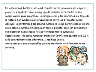 En los humanos, hablamos de las diferentes razas, pero no lo de las puras, ya que no es posible reunir a un grupo de la misma raza con los mismo rasgos en una zona geográfica. Las migraciones y los contactos a lo largo de  la historia han ayudado a los cruzamientos entre las diferentes razas.  Así pues, la uniformidad del genoma humano es lo que permite hablar de una única especie humana extendida por todo el planeta, pero con poblaciones que muestran diversidades físicas y principalmente culturales. Recapitulando, los seres humanos   tenemos un 99,9% iguales, pero ese 0,1 %  es lo que realmente nos diferencia, y nos hace únicos. Ahora veremos unas fotografías que nos enseñaran las diferentes razas y culturas. 