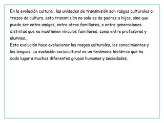 En la evolución cultural, las unidades de transmisión son rasgos culturales o trozos de cultura, esta transmisión no solo es de padres a hijos, sino que puede ser entre amigos, entre otros familiares, o entre generaciones distintas que no mantienen vínculos familiares, como entre profesores y alumnos… Esta evolución hace evolucionar los rasgos culturales, los conocimientos y las lenguas. La evolución sociocultural es un fenómeno histórico que ha dado lugar a muchos diferentes grupos humanos y sociedades. 