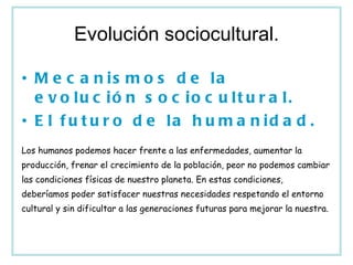 Evolución sociocultural. Mecanismos de la evolución sociocultural. El futuro de la humanidad. Los humanos podemos hacer frente a las enfermedades, aumentar la producción, frenar el crecimiento de la población, peor no podemos cambiar las condiciones físicas de nuestro planeta. En estas condiciones, deberíamos poder satisfacer nuestras necesidades respetando el entorno cultural y sin dificultar a las generaciones futuras para mejorar la nuestra. 