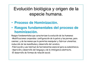 Evolución biológica y origen de la
          especie humana.
• Proceso de Hominización.
• Rasgos fundamentales del proceso de
  hominización.
Rasgos fundamentales que caracterizan la evolución de los humanos:
-Modificaciones corporales: configuración de la pelvis y las piernas, para
caminar, y de las manos que le permiten manipular y fabricar utensilios;
reducción de las mandíbulas y desarrollo del cerebro.
-Fabricación y uso habitual de herramientas esencial para su subsistencia.
-Aparición y desarrollo del lenguaje y de la inteligencia abstracta.
-El desarrollo de formas de relación social.
 