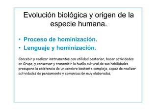 Evolución biológica y origen de la
           especie humana.

• Proceso de hominización.
• Lenguaje y hominización.
Concebir y realizar instrumentos con utilidad posterior, hacer actividades
en Grupo, y conservar y transmitir la huella cultural de sus habilidades
presupone la existencia de un cerebro bastante complejo, capaz de realizar
actividades de pensamiento y comunicación muy elaboradas.
 