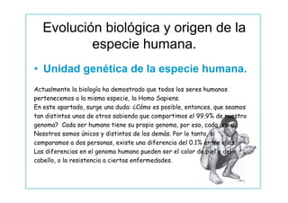 Evolución biológica y origen de la
          especie humana.
• Unidad genética de la especie humana.
Actualmente la biología ha demostrado que todos los seres humanos
pertenecemos a la misma especie, la Homo Sapiens.
En este apartado, surge una duda: ¿Cómo es posible, entonces, que seamos
tan distintos unos de otros sabiendo que compartimos el 99.9% de nuestro
genoma? Cada ser humano tiene su propio genoma, por eso, cada uno de
Nosotros somos únicos y distintos de los demás. Por lo tanto, si
comparamos a dos personas, existe una diferencia del 0.1% entre ellas.
Las diferencias en el genoma humano pueden ser el color de piel o del
cabello, o la resistencia a ciertas enfermedades.
 