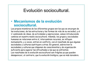 Evolución sociocultural.

• Mecanismos de la evolución
  sociocultural.
Los propios miembros de los diferentes grupos son los que se encargan de
las evoluciones, de las estructuras y las formas de vida de su sociedad, y al
ir cambiando de ideas, de actividades y aspiraciones, vamos introduciendo
cambios en nuestro medio sociocultural. Además, los grupos y sociedades
humanas se relacionan entre sí, intercambian recursos, se influyen
mutuamente, y a veces, entran en conflicto, con el resultado de que algunas
sociedades y culturas sustituyen a otras. En general, sobreviven la
sociedades y culturas que disponen de conocimientos y de organización
suficiente para superar las dificultades a las que se enfrentan.
Los resultados de la evolución sociocultural son frágiles ya que pueden
desaparecer, al contrario, que la evolución biológica, que es más duradera.
 