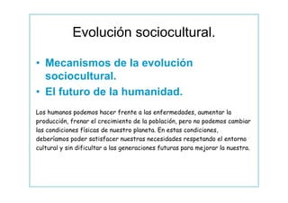 Evolución sociocultural.

• Mecanismos de la evolución
  sociocultural.
• El futuro de la humanidad.
Los humanos podemos hacer frente a las enfermedades, aumentar la
producción, frenar el crecimiento de la población, pero no podemos cambiar
las condiciones físicas de nuestro planeta. En estas condiciones,
deberíamos poder satisfacer nuestras necesidades respetando el entorno
cultural y sin dificultar a las generaciones futuras para mejorar la nuestra.
 