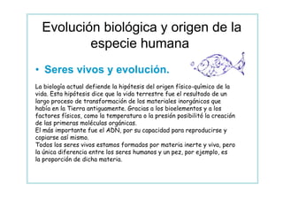 Evolución biológica y origen de la
          especie humana.
• Seres vivos y evolución.
La biología actual defiende la hipótesis del origen físico-químico de la
vida. Esta hipótesis dice que la vida terrestre fue el resultado de un
largo proceso de transformación de los materiales inorgánicos que
había en la Tierra antiguamente. Gracias a los bioelementos y a los
factores físicos, como la temperatura o la presión posibilitó la creación
de las primeras moléculas orgánicas.
El más importante fue el ADN, por su capacidad para reproducirse y
copiarse así mismo.
Todos los seres vivos estamos formados por materia inerte y viva, pero
la única diferencia entre los seres humanos y un pez, por ejemplo, es
la proporción de dicha materia.
 
