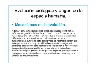 Evolución biológica y origen de la
          especie humana.
• Mecanismos de la evolución.
Además, como estos cambios las especies sexuadas combinan la
información genética del macho y la hembra en la formación de un
nuevo ser, siendo el resultado, un individuo con una nueva identidad
diferente a la de sus padres pero a la vez idéntica en lo
fundamental. Y aunque no esté demostrado es razonable pensar que
las especies con una carga genética diversa resisten mejor las
presiones del entorno, esto podría ser la explicación al hecho de que
la reproducción sexual podría ser primordial en la naturaleza.
evolución biológica: proceso de adaptación orgánico que se produce a
consecuencia de cambios hereditario o mutaciones sometidos a la
presión del medio ambiente.
 