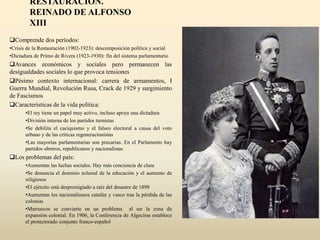 RESTAURACIÓN.
REINADO DE ALFONSO
XIII
Comprende dos períodos:
•Crisis de la Restauración (1902-1923): descomposición política y social
•Dictadura de Primo de Rivera (1923-1930): fin del sistema parlamentario
Avances económicos y sociales pero permanecen las
desigualdades sociales lo que provoca tensiones
Pésimo contexto internacional: carrera de armamentos, I
Guerra Mundial, Revolución Rusa, Crack de 1929 y surgimiento
de Fascismos
Características de la vida política:
•El rey tiene un papel muy activo, incluso apoya una dictadura
•División interna de los partidos turnistas
•Se debilita el caciquismo y el falseo electoral a causa del voto
urbano y de las críticas regeneracionistas
•Las mayorías parlamentarias son precarias. En el Parlamento hay
partidos obreros, republicanos y nacionalistas
Los problemas del país:
•Aumentan las luchas sociales. Hay más conciencia de clase
•Se denuncia el dominio eclesial de la educación y el aumento de
religiosos
•El ejército está desprestigiado a raíz del desastre de 1898
•Aumentan los nacionalismos catalán y vasco tras la pérdida de las
colonias
•Marruecos se convierte en un problema al ser la zona de
expansión colonial. En 1906, la Conferencia de Algeciras establece
el protectorado conjunto franco-español
 
