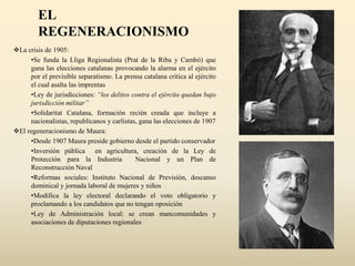 EL
REGENERACIONISMO
La crisis de 1905:
•Se funda la Lliga Regionalista (Prat de la Riba y Cambó) que
gana las elecciones catalanas provocando la alarma en el ejército
por el previsible separatismo. La prensa catalana critica al ejército
el cual asalta las imprentas
•Ley de jurisdicciones: “los delitos contra el ejército quedan bajo
jurisdicción militar”
•Solidaritat Catalana, formación recién creada que incluye a
nacionalistas, republicanos y carlistas, gana las elecciones de 1907
El regeneracionismo de Maura:
•Desde 1907 Maura preside gobierno desde el partido conservador
•Inversión pública en agricultura, creación de la Ley de
Protección para la Industria Nacional y un Plan de
Reconstrucción Naval
•Reformas sociales: Instituto Nacional de Previsión, descanso
dominical y jornada laboral de mujeres y niños
•Modifica la ley electoral declarando el voto obligatorio y
proclamando a los candidatos que no tengan oposición
•Ley de Administración local: se crean mancomunidades y
asociaciones de diputaciones regionales
 
